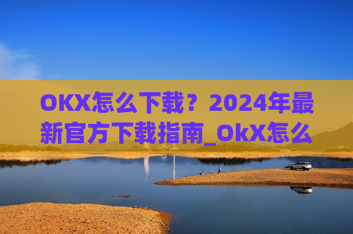 OKX怎么下载？2024年最新官方下载指南_OkX怎么下载