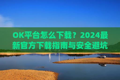 OK平台怎么下载？2024最新官方下载指南与安全避坑攻略_ok1l从哪下载