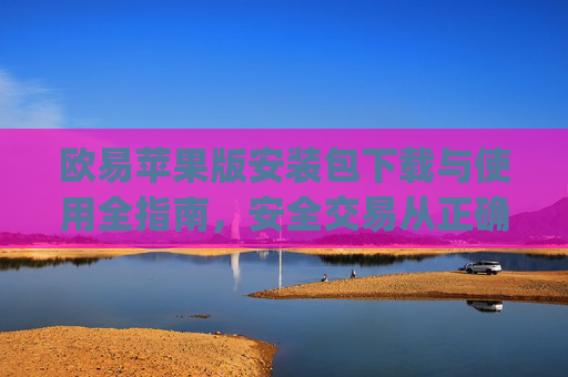 欧易苹果版安装包下载与使用全指南，安全交易从正确安装开始_