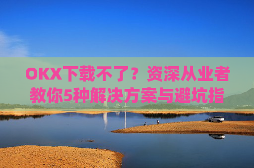 OKX下载不了？资深从业者教你5种解决方案与避坑指南_okex无法安装怎么办