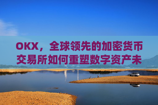 OKX，全球领先的加密货币交易所如何重塑数字资产未来_okx交易平台官网app是哪个地址.排名前三交易所.cc
