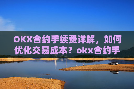 OKX合约手续费详解，如何优化交易成本？okx合约手续费是多少a.