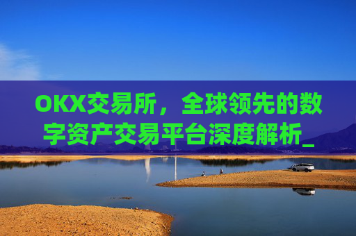 OKX交易所，全球领先的数字资产交易平台深度解析_okx交易所官方网址