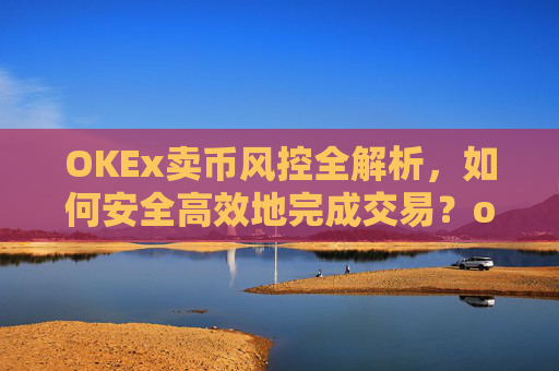 OKEx卖币风控全解析，如何安全高效地完成交易？okex卖币避免被冻结