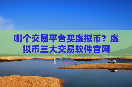 哪个交易平台买虚拟币?虚拟币三大交易软件官网