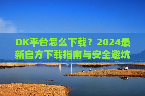 OK平台怎么下载？2024最新官方下载指南与安全避坑攻略_ok1l从哪下载