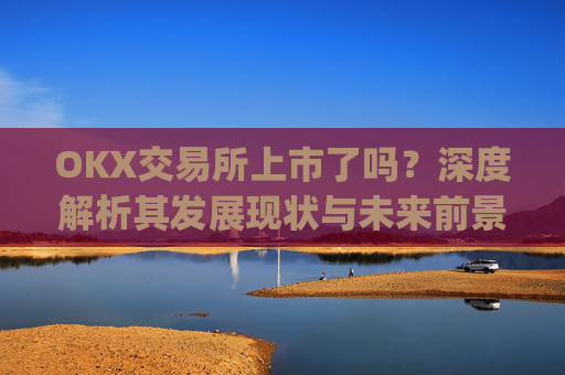 OKX交易所上市了吗？深度解析其发展现状与未来前景_okex交易所可靠吗