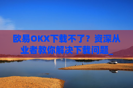 欧易OKX下载不了？资深从业者教你解决下载问题_