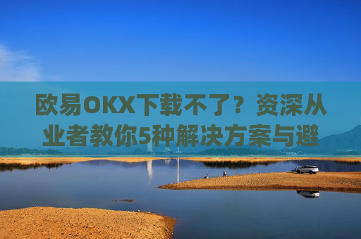 欧易OKX下载不了？资深从业者教你5种解决方案与避坑指南_