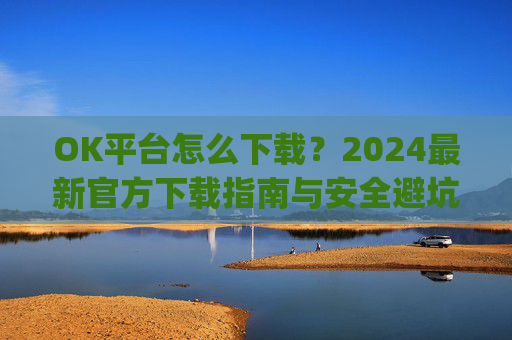 OK平台怎么下载？2024最新官方下载指南与安全避坑攻略_ok 下载