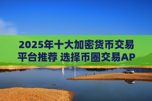 2025年十大加密货币交易平台推荐 选择币圈交易APP的实用指南