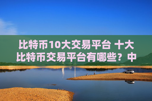 比特币10大交易平台 十大比特币交易平台有哪些？中文
