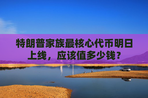特朗普家族最核心代币明日上线，应该值多少钱？
