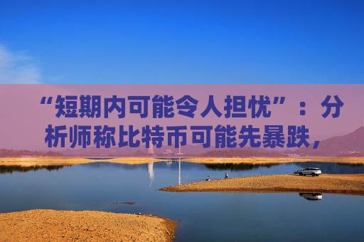 “短期内可能令人担忧”：分析师称比特币可能先暴跌，然后才能找到支撑位——以下是他的目标