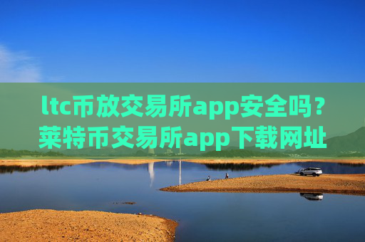 ltc币放交易所app安全吗？莱特币交易所app下载网址导航