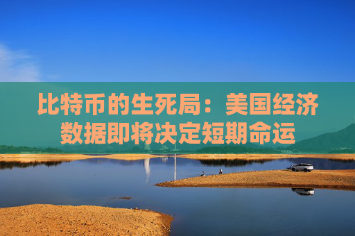 比特币的生死局：美国经济数据即将决定短期命运