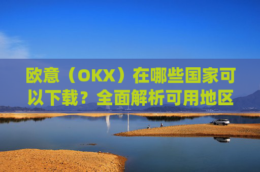 欧意（OKX）在哪些国家可以下载？全面解析可用地区与限制_怎么下载欧洲