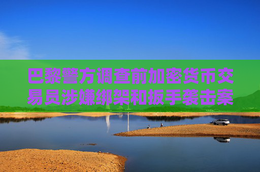 巴黎警方调查前加密货币交易员涉嫌绑架和扳手袭击案