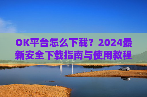 OK平台怎么下载？2024最新安全下载指南与使用教程_ok平台app下载