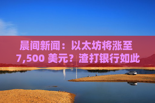晨间新闻：以太坊将涨至 7,500 美元？渣打银行如此认为