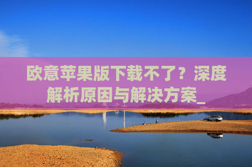 欧意苹果版下载不了？深度解析原因与解决方案_