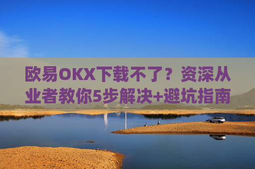 欧易OKX下载不了？资深从业者教你5步解决+避坑指南_