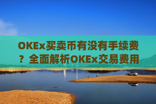 OKEx买卖币有没有手续费？全面解析OKEx交易费用_okex买币有手续费吗
