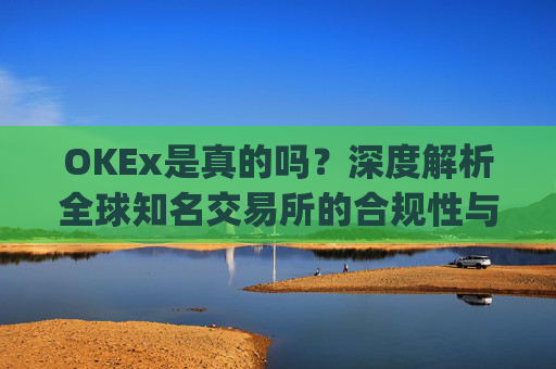 OKEx是真的吗？深度解析全球知名交易所的合规性与安全性_okex可信吗