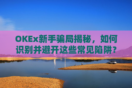 OKEx新手骗局揭秘，如何识别并避开这些常见陷阱？okex这个平台怎么样