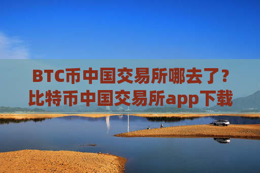 BTC币中国交易所哪去了？比特币中国交易所app下载官网