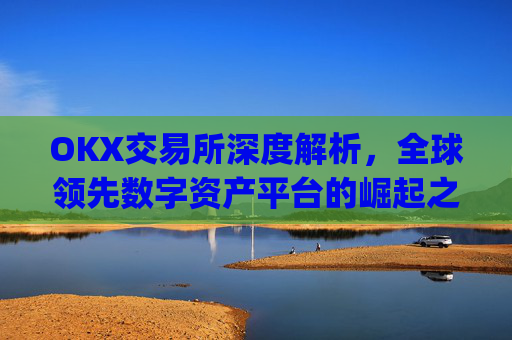 OKX交易所深度解析，全球领先数字资产平台的崛起之路与未来展望_okx交易所官网.官方网址.中国