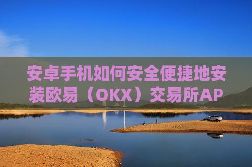 安卓手机如何安全便捷地安装欧易（OKX）交易所APP？完整教程与注意事项_