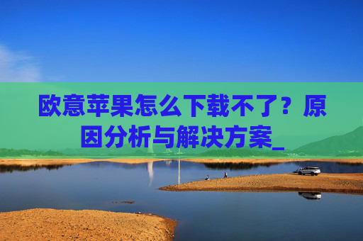 欧意苹果怎么下载不了？原因分析与解决方案_