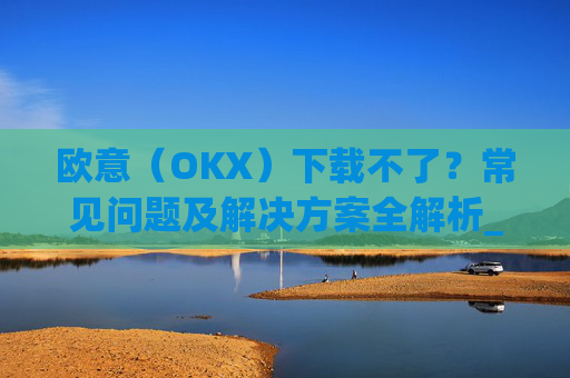 欧意(OKX)下载不了?常见问题及解决方案全解析_