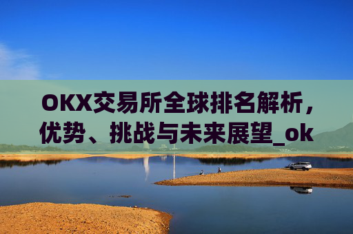 OKX交易所全球排名解析，优势、挑战与未来展望_okx交易所排名第几