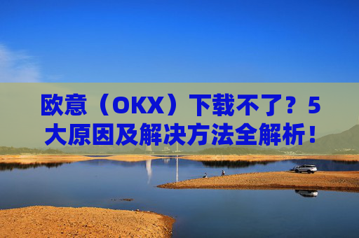 欧意（OKX）下载不了？5大原因及解决方法全解析！
