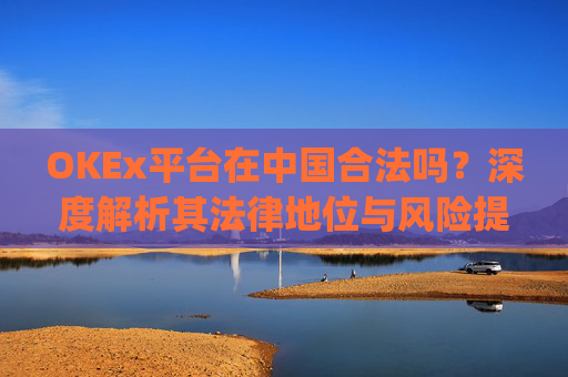 OKEx平台在中国合法吗？深度解析其法律地位与风险提示_okex在国内合法吗