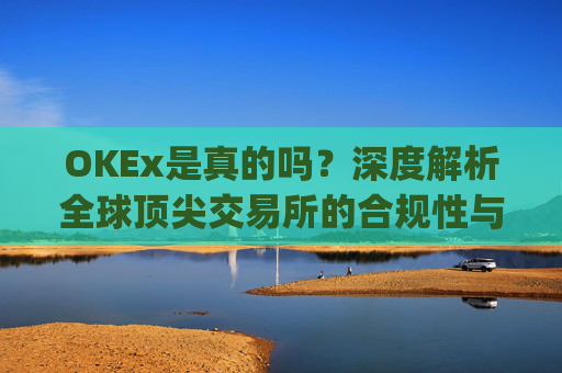 OKEx是真的吗？深度解析全球顶尖交易所的合规性与安全性_okex可信吗