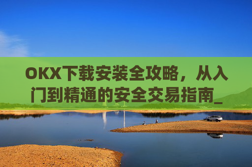 OKX下载安装全攻略，从入门到精通的安全交易指南_ok 下载
