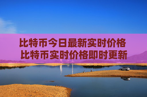 比特币今日最新实时价格 比特币实时价格即时更新