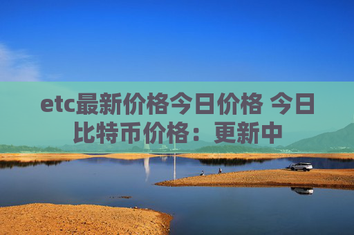 etc最新价格今日价格 今日比特币价格：更新中