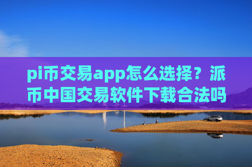 pi币交易app怎么选择？派币中国交易软件下载合法吗