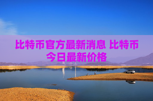 比特币官方最新消息 比特币今日最新价格