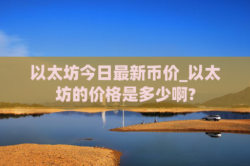 以太坊今日最新币价_以太坊的价格是多少啊?