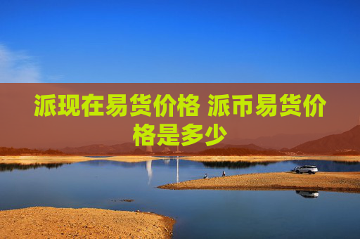 派现在易货价格 派币易货价格是多少