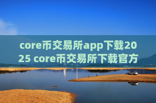 core币交易所app下载2025 core币交易所下载官方app下载苹果版