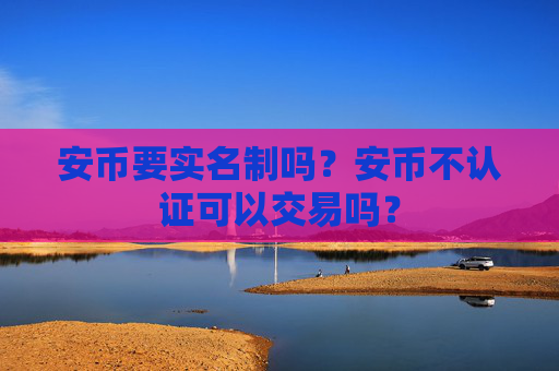 安币要实名制吗？安币不认证可以交易吗？