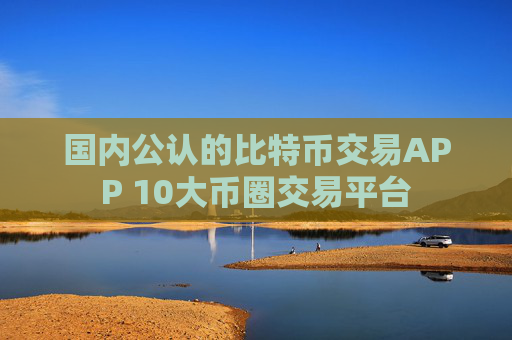 国内公认的比特币交易APP 10大币圈交易平台