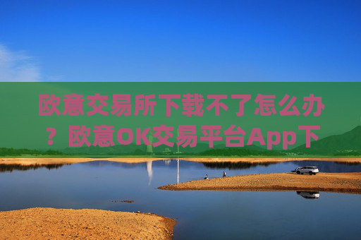 欧意交易所下载不了怎么办？欧意OK交易平台App下载教程