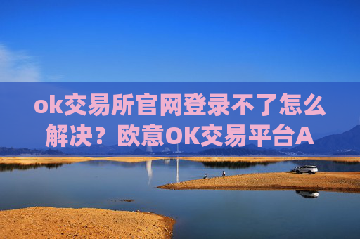ok交易所官网登录不了怎么解决?欧意OK交易平台App下载教程